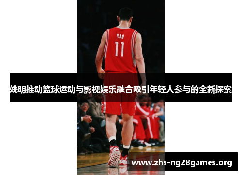 姚明推动篮球运动与影视娱乐融合吸引年轻人参与的全新探索 姚明推动篮球运动与影视娱乐融合吸引年轻人参与的全新探索