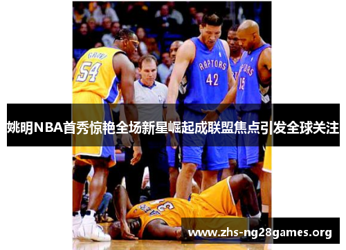 姚明NBA首秀惊艳全场新星崛起成联盟焦点引发全球关注 姚明NBA首秀惊艳全场新星崛起成联盟焦点引发全球关注
