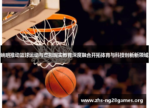 姚明推动篮球运动与虚拟现实教育深度融合开拓体育与科技创新新领域 姚明推动篮球运动与虚拟现实教育深度融合开拓体育与科技创新新领域