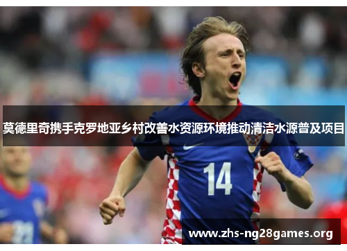 莫德里奇携手克罗地亚乡村改善水资源环境推动清洁水源普及项目 莫德里奇携手克罗地亚乡村改善水资源环境推动清洁水源普及项目