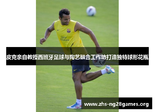 皮克亲自教授西班牙足球与陶艺融合工作坊打造独特球形花瓶