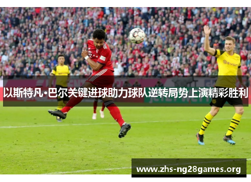 以斯特凡·巴尔关键进球助力球队逆转局势上演精彩胜利 以斯特凡·巴尔关键进球助力球队逆转局势上演精彩胜利