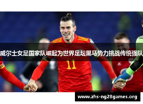 威尔士女足国家队崛起为世界足坛黑马势力挑战传统强队 威尔士女足国家队崛起为世界足坛黑马势力挑战传统强队