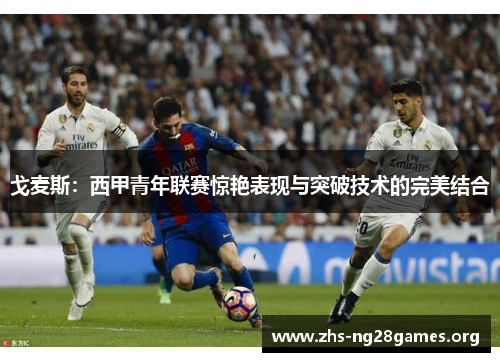 戈麦斯:西甲青年联赛惊艳表现与突破技术的完美结合 戈麦斯:西甲青年联赛惊艳表现与突破技术的完美结合