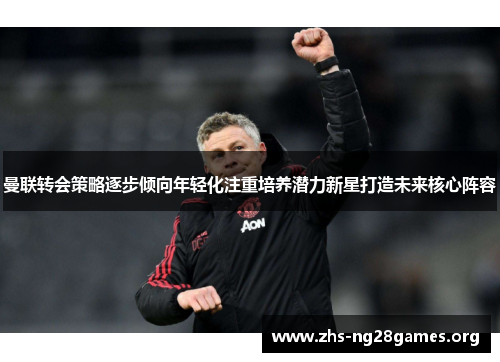 曼联转会策略逐步倾向年轻化注重培养潜力新星打造未来核心阵容 曼联转会策略逐步倾向年轻化注重培养潜力新星打造未来核心阵容