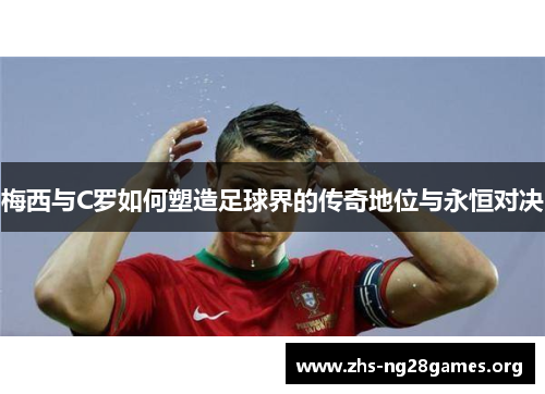 梅西与C罗如何塑造足球界的传奇地位与永恒对决 梅西与C罗如何塑造足球界的传奇地位与永恒对决
