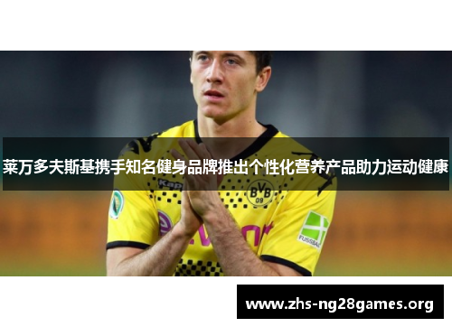 莱万多夫斯基携手知名健身品牌推出个性化营养产品助力运动健康 莱万多夫斯基携手知名健身品牌推出个性化营养产品助力运动健康