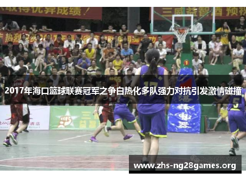 2017年海口篮球联赛冠军之争白热化多队强力对抗引发激情碰撞 2017年海口篮球联赛冠军之争白热化多队强力对抗引发激情碰撞