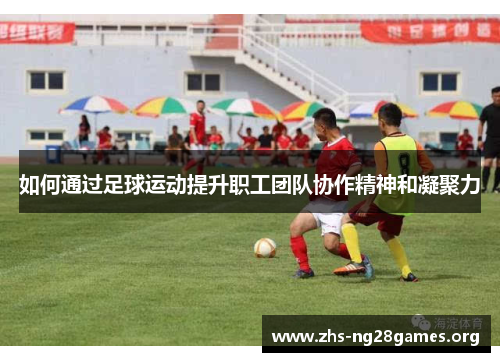 如何通过足球运动提升职工团队协作精神和凝聚力 如何通过足球运动提升职工团队协作精神和凝聚力