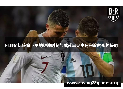 回顾足坛传奇巨星的辉煌时刻与成就展现岁月积淀的永恒传奇 回顾足坛传奇巨星的辉煌时刻与成就展现岁月积淀的永恒传奇