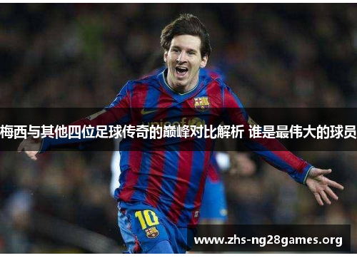 梅西与其他四位足球传奇的巅峰对比解析 谁是最伟大的球员 梅西与其他四位足球传奇的巅峰对比解析 谁是最伟大的球员