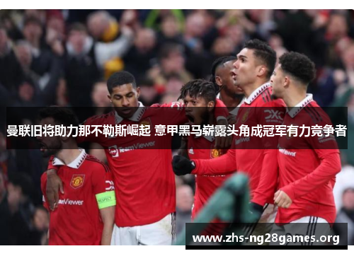 曼联旧将助力那不勒斯崛起 意甲黑马崭露头角成冠军有力竞争者 曼联旧将助力那不勒斯崛起 意甲黑马崭露头角成冠军有力竞争者