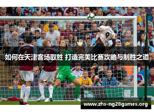 如何在天津客场取胜 打造完美比赛攻略与制胜之道 如何在天津客场取胜 打造完美比赛攻略与制胜之道