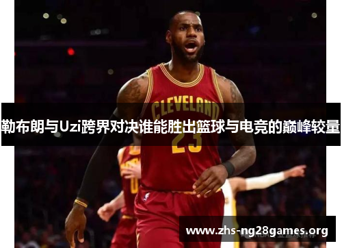 勒布朗与Uzi跨界对决谁能胜出篮球与电竞的巅峰较量 勒布朗与Uzi跨界对决谁能胜出篮球与电竞的巅峰较量