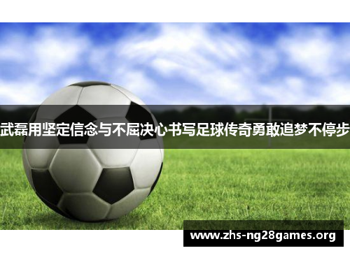 武磊用坚定信念与不屈决心书写足球传奇勇敢追梦不停步 武磊用坚定信念与不屈决心书写足球传奇勇敢追梦不停步