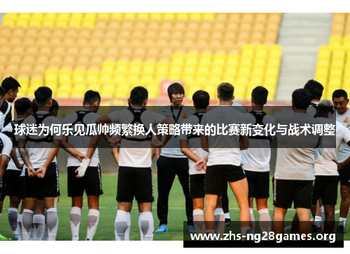 球迷为何乐见瓜帅频繁换人策略带来的比赛新变化与战术调整 球迷为何乐见瓜帅频繁换人策略带来的比赛新变化与战术调整