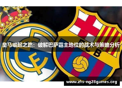 皇马崛起之路:破解巴萨霸主地位的战术与策略分析 皇马崛起之路:破解巴萨霸主地位的战术与策略分析