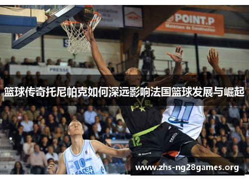 篮球传奇托尼帕克如何深远影响法国篮球发展与崛起 篮球传奇托尼帕克如何深远影响法国篮球发展与崛起