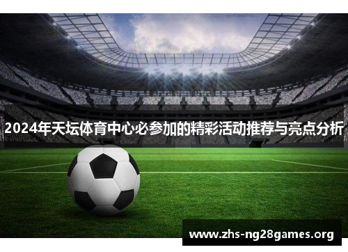2024年天坛体育中心必参加的精彩活动推荐与亮点分析 2024年天坛体育中心必参加的精彩活动推荐与亮点分析