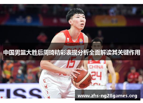 中国男篮大胜后周琦精彩表现分析全面解读其关键作用 中国男篮大胜后周琦精彩表现分析全面解读其关键作用