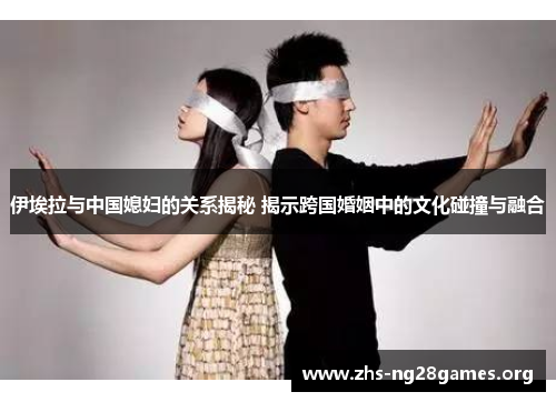 伊埃拉与中国媳妇的关系揭秘 揭示跨国婚姻中的文化碰撞与融合 伊埃拉与中国媳妇的关系揭秘 揭示跨国婚姻中的文化碰撞与融合