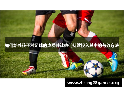 如何培养孩子对足球的热爱并让他们持续投入其中的有效方法 如何培养孩子对足球的热爱并让他们持续投入其中的有效方法