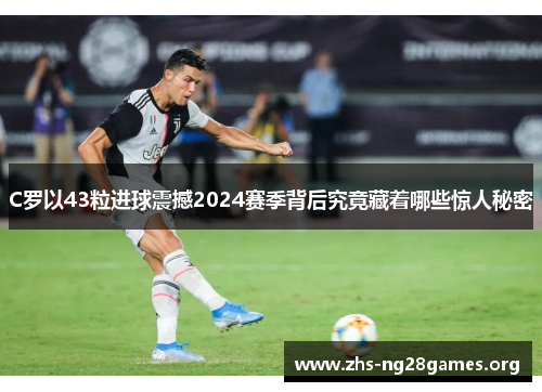 C罗以43粒进球震撼2024赛季背后究竟藏着哪些惊人秘密 C罗以43粒进球震撼2024赛季背后究竟藏着哪些惊人秘密