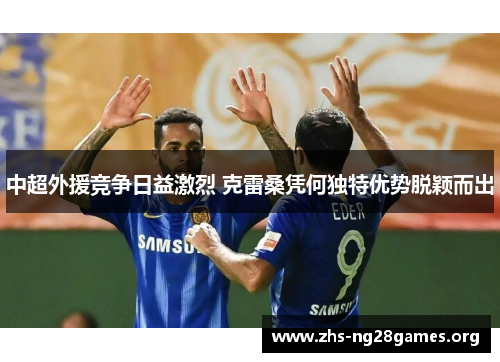 中超外援竞争日益激烈 克雷桑凭何独特优势脱颖而出 中超外援竞争日益激烈 克雷桑凭何独特优势脱颖而出