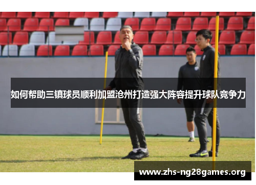 如何帮助三镇球员顺利加盟沧州打造强大阵容提升球队竞争力 如何帮助三镇球员顺利加盟沧州打造强大阵容提升球队竞争力