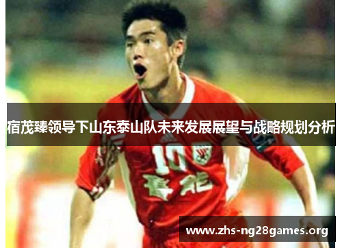 宿茂臻领导下山东泰山队未来发展展望与战略规划分析 宿茂臻领导下山东泰山队未来发展展望与战略规划分析