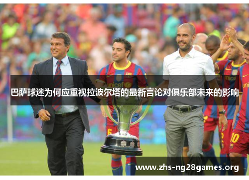 巴萨球迷为何应重视拉波尔塔的最新言论对俱乐部未来的影响