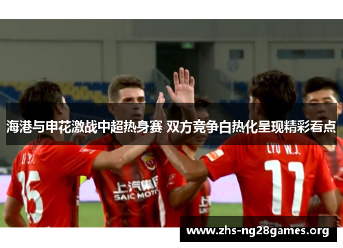 海港与申花激战中超热身赛 双方竞争白热化呈现精彩看点 海港与申花激战中超热身赛 双方竞争白热化呈现精彩看点