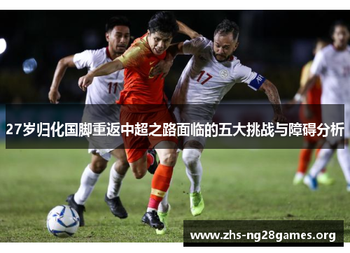 27岁归化国脚重返中超之路面临的五大挑战与障碍分析 27岁归化国脚重返中超之路面临的五大挑战与障碍分析