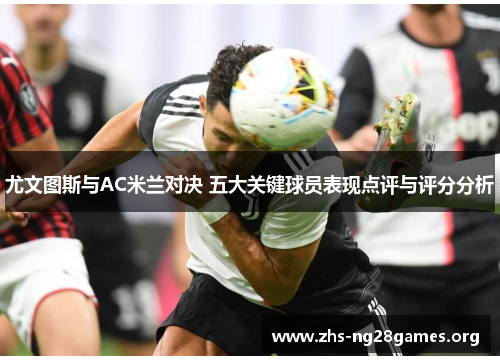 尤文图斯与AC米兰对决 五大关键球员表现点评与评分分析 尤文图斯与AC米兰对决 五大关键球员表现点评与评分分析