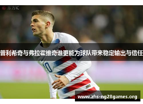 普利希奇与弗拉霍维奇谁更能为球队带来稳定输出与信任 普利希奇与弗拉霍维奇谁更能为球队带来稳定输出与信任