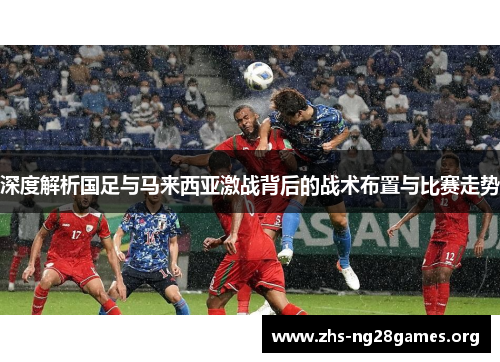 深度解析国足与马来西亚激战背后的战术布置与比赛走势 深度解析国足与马来西亚激战背后的战术布置与比赛走势