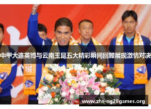 中甲大连英博与云南玉昆五大精彩瞬间回顾展现激情对决 中甲大连英博与云南玉昆五大精彩瞬间回顾展现激情对决