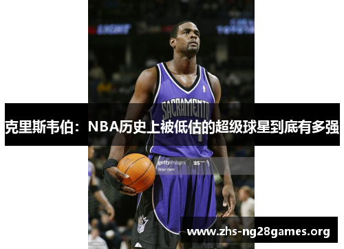 克里斯韦伯:NBA历史上被低估的超级球星到底有多强 克里斯韦伯:NBA历史上被低估的超级球星到底有多强