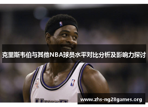 克里斯韦伯与其他NBA球员水平对比分析及影响力探讨 克里斯韦伯与其他NBA球员水平对比分析及影响力探讨