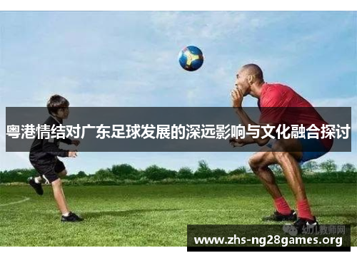 粤港情结对广东足球发展的深远影响与文化融合探讨 粤港情结对广东足球发展的深远影响与文化融合探讨