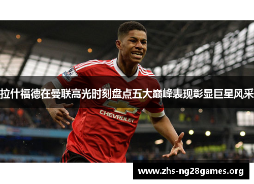 拉什福德在曼联高光时刻盘点五大巅峰表现彰显巨星风采 拉什福德在曼联高光时刻盘点五大巅峰表现彰显巨星风采