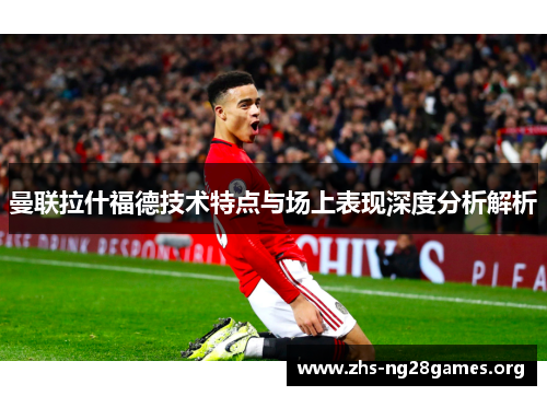 曼联拉什福德技术特点与场上表现深度分析解析 曼联拉什福德技术特点与场上表现深度分析解析