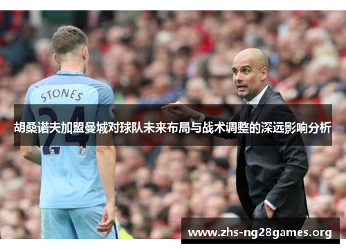 胡桑诺夫加盟曼城对球队未来布局与战术调整的深远影响分析 胡桑诺夫加盟曼城对球队未来布局与战术调整的深远影响分析