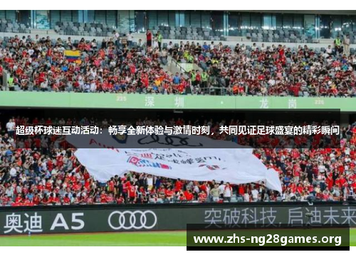 超级杯球迷互动活动：畅享全新体验与激情时刻，共同见证足球盛宴的精彩瞬间