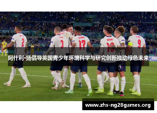 阿什利·扬倡导英国青少年环境科学与研究创新推动绿色未来 阿什利·扬倡导英国青少年环境科学与研究创新推动绿色未来