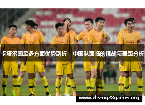 卡塔尔国足多方面优势剖析:中国队面临的挑战与差距分析 卡塔尔国足多方面优势剖析:中国队面临的挑战与差距分析