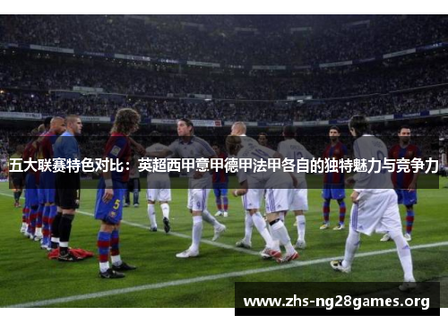 五大联赛特色对比:英超西甲意甲德甲法甲各自的独特魅力与竞争力 五大联赛特色对比:英超西甲意甲德甲法甲各自的独特魅力与竞争力