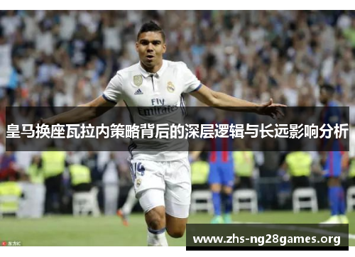 皇马换座瓦拉内策略背后的深层逻辑与长远影响分析