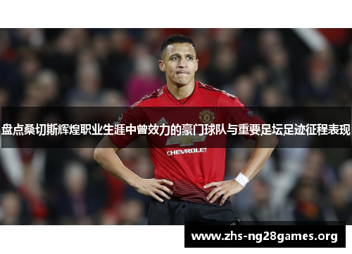 盘点桑切斯辉煌职业生涯中曾效力的豪门球队与重要足坛足迹征程表现