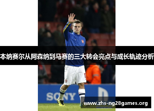 本纳赛尔从阿森纳到马赛的三大转会亮点与成长轨迹分析